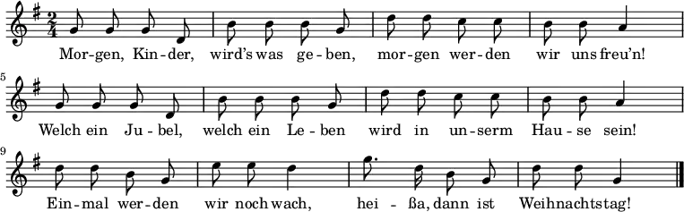 \relative g' {
 \key g \major \time 2/4 \autoBeamOff
 g8 g g d | b' b b g | d' d c c | b b a4 |
 g8 g g d | b' b b g | d' d c c | b b a4 |
 d8 d b g | e' e d4 | g8. d16 b8 g | d' d g,4 \bar "|."
} \addlyrics {
Mor -- gen, Kin -- der, wird’s was ge -- ben,
mor -- gen wer -- den wir uns freu’n!
Welch ein Ju -- bel, welch ein Le -- ben
wird in un -- serm Hau -- se sein!
Ein -- mal wer -- den wir noch wach,
hei -- ßa, dann ist Weih -- nachts -- tag!
}