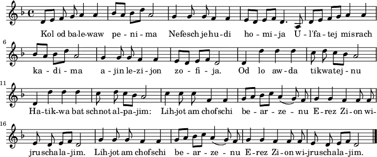 \relative d' {\key d \minor \autoBeamOff
     d8[ e] f g a4 a   | bes8[ a] bes[ d] a2      | g4 g8 g f4 f | e8[ d] e[ f] d4. a8 |
     d8[ e] f[ g] a4 a | bes8[ a] bes[ d] a2      | g4 g8 g f4 f | e8[ d] e[ f] d2     |
     d4 d' d d         | c8 d c[ bes] a2          | d,4 d' d d   | c8 d c[ bes] a2     |
     c4 c8 c f,4 f     | g8[ a] bes[ c] a4( g8) f | g4 g f f8 f  | e d e[ f] d2        |
     g4 g8 g f4 f      | g8[ a] bes[ c] a4( g8) f | g4 g f f8 f  | e d e[ f] d2  \bar "|."}
\addlyrics {
Kol od ba -- le -- waw pe -- ni -- ma
Ne -- fesch je -- hu -- di ho -- mi -- ja
U -- l'fa -- tej mis -- rach ka -- di -- ma
a -- jin le -- zi -- jon zo -- fi -- ja.

Od lo aw -- da ti -- kwa -- tej -- nu
Ha -- tik -- wa bat schnot al -- pa -- jim:
Lih -- jot am chof -- schi be -- ar -- ze -- nu
E -- rez Zi -- on wi -- jru -- scha -- la -- jim.
Lih -- jot am chof -- schi be -- ar -- ze -- nu
E -- rez Zi -- on wi -- jru -- scha -- la -- jim.
} 