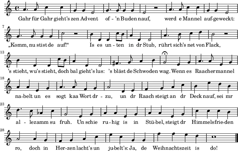 
\relative a' { \key c \major \time 4/4 \autoBeamOff
a4. a8 c4 c | g g e2 | g4. g8 g4 g | e2 r |
a4. a8 c4 c | g g e2 | g4. g8 g4 g | c2 r |
b4 d, d c'8[ b] | a4 d, d2 | a'4. b8 c4 d | b2 r |
b4 d, d c'8[ b] | a4 d, d2 | fis4. g8 a4 b | g2 \fermata e4 g |
a4. a8 e4 g | a a e g | a4. a8 f4 g | a2 d,4 e |
f g a c | b e d b | d4. c8 as4 c | g2 e4 g |
a a e g | a a e g | c c c b | a2 a4 g |
f g a c | e c g g |f' f e d | c1 \bar "|."
}
\addlyrics {
Gahr für Gahr gieht’s zen Ad -- vent of -- ’n Bu -- den nauf,
werd e Man -- nel auf -- ge -- weckt: „Komm, nu stist de auf!“
Is es un -- ten in dr Stub, rührt sich’s net von Flack,
’s_stieht, wu’s stieht, doch bal gieht’s lus: ’s_bläst de Schwo -- den wag.
Wenn es Raa -- cher -- man -- nel na -- belt un es sogt kaa Wort dr -- zu,
un dr Raach steigt an dr Deck nauf,
sei mr al -- le -- zamm su fruh.
Un schie ru -- hig is in Stü -- bel, steigt dr Him -- mels -- frie -- den ro,
doch in Her -- zen lacht’s un ju -- belt’s:
Ja, de Weih -- nachts -- zeit is do!
}
