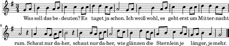  \relative g'
{ \key g \major \time 3/4 \partial 4 \autoBeamOff 
g8[ a] | b4 b a8[ b] | c4 c b8[ c] | d4 d c8[ b] | a2 
g8[ a] | b4 b a8[ b] | c4 c b8[ c] | d4 d c8[ b] | a2 r4 |
a4 a8[ g] a[ c] | b2 r4 | b4 b8[ a] b[ c] | a2 d8[ c] |
b4 d c8[ b] | a8[ b] c4 b8[ a] | g[ a] b4 a | g2 \bar "|." }
\addlyrics {
Was soll das be -- deu -- ten? Es ta -- get ja schon.
Ich weiß wohl, es geht erst um Mit -- ter -- nacht rum.
Schaut nur da -- her, schaut nur da -- her,
wie glän -- zen die Stern -- lein je län -- ger, je mehr.
}