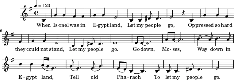 
M:4/4
L:1/8
K:G
Q:1/4=120
B,2 | G2 G2 F2 F2 | G2 G2 E4 | B,2 B,2 ^D D3 | E4 z2
w:When Is -- rael was in E -- gypt land, Let my peo -- ple go,
B,2 | G2 G2 F2 F2 | G2 G2 E4 | B,2 B,2 ^D D3 | E8 |
w:Op -- pressed so hard they could not stand, Let my peo -- ple go.
EE-E6 | AA-A6| (B3 A) B3 A | B2 B2 (A/G/E3) |
w:Go down, Mo-ses, Way down in E -- gypt land,
(G E3) (E G3) | (ED) B,2-B,3 B, | B, B,3 ^D D3 | E4 |
w: Tell old Pha -- raoh To let my peo -- ple go.
