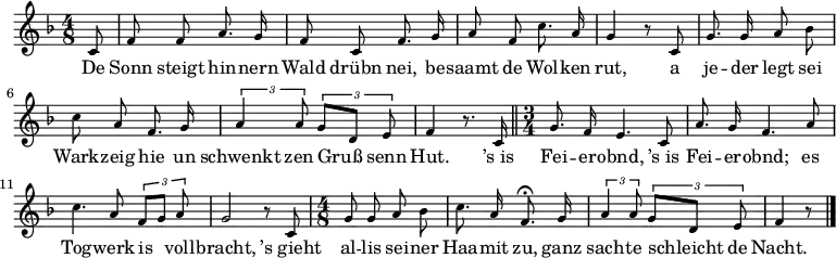 
\relative c' {\key f \major \time 4/8 \tiny \autoBeamOff
\partial 8 c8 | f f a8. g16 | f8 c f8. g16 | a8 f c'8. a16 | g4 r8 c,8 |
g'8. g16 a8 bes | c a f8. g 16 | \times 2/3 { a4 a8 } \times 2/3 { g8[ d] e } | f4 r8. c16 \bar "||"
\time 3/4 g'8. f16 e4. c8 | a'8. g16 f4. a8 | c4. a8 \times 2/3 { f8[ g] a } | g2 r8 c,8 | 
\time 4/8 g'8 g a bes | c8. a16 f8. \fermata g16 | \times 2/3 { a4 a8 } \times 2/3 { g8[ d] e } | f4 r8 \bar "|."
}
\addlyrics {
De Sonn steigt hin -- nern Wald drübn nei,
be -- saamt de Wol -- ken rut,
a je -- der legt sei Wark -- zeig hie
un schwenkt zen Gruß senn Hut.

’s_is Fei -- er -- obnd, ’s_is Fei -- er -- obnd;
es Tog -- werk is voll -- bracht,
’s_gieht al -- lis sei -- ner Haa -- mit zu,
ganz sach -- te schleicht de Nacht.
}
