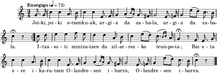 
\version "2.16.2"

\header {
  % Supprimer le pied de page par défaut
  tagline = ##f
}

\layout {
  \context {
    \Score
    \remove "Bar_number_engraver"
  }
}

melody = \relative c'' {
  \key c \major
  \numericTimeSignature
  \time 3/4
  \partial 4
  \tempo "Energigo" 4=72
  \override Rest #'style = #'classical

  \autoBeamOff
  \repeat volta 2 {
    g8. g16
    c4 c a8. b16
    c4 c e,8. f16

    g4 \afterGrace a( { b16[ a]) } g8. fis16
    g2 e8. f!16
    g4 e'8[( d]) c8. b16
    c4\fermata r
  }
  c8 d

  e4 e f8 e
  d4 d a8 b
  c4 e8[( d]) \afterGrace c8.( { b16[ c]) } a

  g4\fermata r8 f e8. g16
  c4 c a8. b16
  c4 c e,8. f16

  g4 \afterGrace a( { b16[ a]) } g8. fis16
  g2 e8. f!16
  g4 e'8[( d]) c8. b16
  c4\fermata r
  \bar "|."
}

verse = \lyricmode {
  Jei -- ki, jei -- ki e -- txen -- ku -- ak, ar -- gi -- a da za -- ba -- la,
  ar -- gi -- a da za -- ba -- la.
  I -- txa -- so -- ti min -- tza -- tzen da zil -- ar -- rez -- ko trun -- pe -- ta_;
  Bai e -- ta e -- re i -- ka -- ra -- tzen O -- lan -- dre -- sen i -- bar -- ra,
  O -- lan -- dre -- sen i -- bar -- ra.
}

\score {
  \new Staff { \melody }
  \addlyrics { \verse }
  \layout { }
}

\score {
  \unfoldRepeats
  \new Staff { \melody }
  \addlyrics { \verse }
  \midi { }
}
