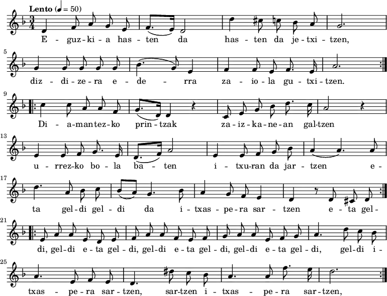 
\new Staff \with {
  midiInstrument = "piano"
}

\relative c' {\time 3/4 \key f \major \tempo "Lento" 4 = 50
   \repeat volta 2 {
      d4 \autoBeamOff f8  a8  g8  e8 | \autoBeamOn (f8. e16) d2 |
      d'4 \autoBeamOff cis8 c bes a | g2. | \break
      g4 \autoBeamOff g8  g g g |  (bes4. g8) e4 |
      f4 \autoBeamOff f8 e8 f8. e16 | a2. 
      } \break
   \repeat volta 2 {
      c4 \autoBeamOff c8  a8  a8  f8 | \autoBeamOn (g8. d16) d4 r4|
      \autoBeamOff c8  e8 g8 bes8 d8. c16 | a2 r4 | \break
      e4 \autoBeamOff e8  f8 g8. e16 | \autoBeamOn (d8. f16) a2 | 
      e4 \autoBeamOff e8  f g bes | (a4 a4.) a8 |  \break
      d4. \autoBeamOff a8  bes8 c8 | \autoBeamOn (bes8 a8) g4. bes8 | 
      a4 \autoBeamOff g8  f8 e4 |  d4 r8 d8 cis8 d8
      }  \break
   \repeat volta 2 {
      e8 a8 a8 e8 d8 e8 | f8 a8 a8 f8 e8 f8|
      g8 a8 a8 e8 f8 g8 | a4. d8 c8 bes8 |
      a4. e8 f8 e8 | d4. dis'8 c8 bes8 | a4. a8 f'8. e16| d2.
      } 
}
\addlyrics {
  \lyricmode {
E -- guz -- ki -- a has -- ten da
has -- ten da je -- txi -- tzen,
diz -- di -- ze -- ra e -- de -- rra
za -- io -- la gu -- txi -- tzen.

Di -- a -- man -- tez -- ko prin -- tzak
za -- iz -- ka -- ne -- an gal -- tzen
u -- rrez -- ko bo -- la ba -- ten
i -- txu -- ran da jar -- tzen
e -- ta gel -- di gel -- di da
i -- txas -- pe -- ra sar -- tzen
e -- ta gel -- di, gel -- di
e -- ta gel -- di, gel -- di
e -- ta gel -- di, gel -- di
e -- ta gel -- di, gel -- di
i -- txas -- pe -- ra sar -- tzen, sar -- tzen
i -- txas -- pe -- ra sar -- tzen, sar -- tzen

  }
}

\midi {
  \context {
    \Score
    tempoWholesPerMinute = #(ly:make-moment 90 3)
  }
}
